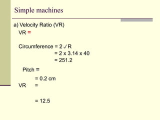 Simple machines
a) Velocity Ratio (VR)
VR =
Circumference = 2R
= 2 x 3.14 x 40
= 251.2
Pitch =
= 0.2 cm
VR =
= 12.5
 
