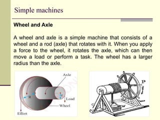 Simple machines
Wheel and Axle
A wheel and axle is a simple machine that consists of a
wheel and a rod (axle) that rotates with it. When you apply
a force to the wheel, it rotates the axle, which can then
move a load or perform a task. The wheel has a larger
radius than the axle.
 