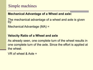 Simple machines
Mechanical Advantage of a Wheel and axle:
The mechanical advantage of a wheel and axle is given
by:
Mechanical Advantage (MA) =
Velocity Ratio of a Wheel and axle
As already seen, one complete turn of the wheel results in
one complete turn of the axle. Since the effort is applied at
the wheel.
VR of wheel & Axle =
 