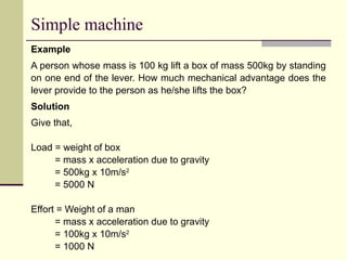 Simple machine
Example
A person whose mass is 100 kg lift a box of mass 500kg by standing
on one end of the lever. How much mechanical advantage does the
lever provide to the person as he/she lifts the box?
Solution
Give that,
Load = weight of box
= mass x acceleration due to gravity
= 500kg x 10m/s2
= 5000 N
Effort = Weight of a man
= mass x acceleration due to gravity
= 100kg x 10m/s2
= 1000 N
 