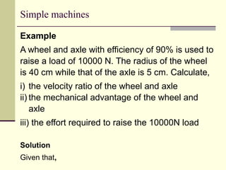 Simple machines
Example
A wheel and axle with efficiency of 90% is used to
raise a load of 10000 N. The radius of the wheel
is 40 cm while that of the axle is 5 cm. Calculate,
i) the velocity ratio of the wheel and axle
ii) the mechanical advantage of the wheel and
axle
iii) the effort required to raise the 10000N load
Solution
Given that,
 