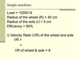 Simple machines
Load = 10000 N
Radius of the wheel (R) = 40 cm
Radius of the axle (r) = 5 cm
Efficiency = 90%
i) Velocity Ratio (VR) of the wheel and axle
VR =
=
VR of wheel & axle = 8
 