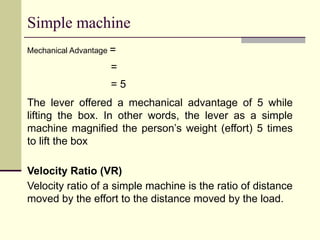 Simple machine
Mechanical Advantage =
=
= 5
The lever offered a mechanical advantage of 5 while
lifting the box. In other words, the lever as a simple
machine magnified the person’s weight (effort) 5 times
to lift the box
Velocity Ratio (VR)
Velocity ratio of a simple machine is the ratio of distance
moved by the effort to the distance moved by the load.
 