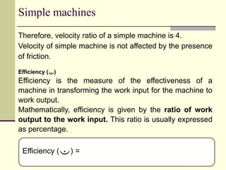 Simple machines
Therefore, velocity ratio of a simple machine is 4.
Velocity of simple machine is not affected by the presence
of friction.
Efficiency ()
Efficiency is the measure of the effectiveness of a
machine in transforming the work input for the machine to
work output.
Mathematically, efficiency is given by the ratio of work
output to the work input. This ratio is usually expressed
as percentage.
Efficiency () =
 