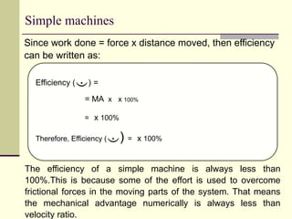 Simple machines
Since work done = force x distance moved, then efficiency
can be written as:
Efficiency () =
= MA x x 100%
= x 100%
Therefore, Efficiency () = x 100%
The efficiency of a simple machine is always less than
100%.This is because some of the effort is used to overcome
frictional forces in the moving parts of the system. That means
the mechanical advantage numerically is always less than
velocity ratio.
 