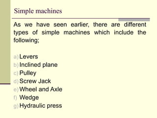 Simple machines
As we have seen earlier, there are different
types of simple machines which include the
following;
a) Levers
b) Inclined plane
c) Pulley
d) Screw Jack
e) Wheel and Axle
f) Wedge
g) Hydraulic press
 