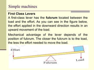 Simple machines
First Class Levers
A first-class lever has the fulcrum located between the
load and the effort. As you can see in the figure below,
the effort applied in the downward direction results in an
upward movement of the load.
Mechanical advantage of the lever depends of the
position of fulcrum. The closer the fulcrum is to the load,
the less the effort needed to move the load.
 