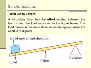 Simple machines
Third Class Levers
A third-class lever has the effort located between the
fulcrum and the load as shown in the figure below. The
load moves in the same direction as the applied while the
effort is multiplied.
 