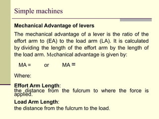 Simple machines
Mechanical Advantage of levers
The mechanical advantage of a lever is the ratio of the
effort arm to (EA) to the load arm (LA). It is calculated
by dividing the length of the effort arm by the length of
the load arm. Mechanical advantage is given by:
MA = or MA =
Where:
Effort Arm Length:
the distance from the fulcrum to where the force is
applied.
Load Arm Length:
the distance from the fulcrum to the load.
 