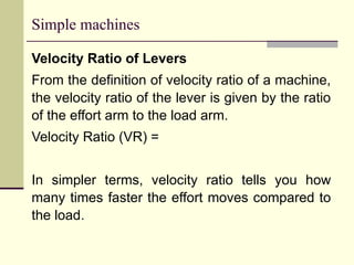 Simple machines
Velocity Ratio of Levers
From the definition of velocity ratio of a machine,
the velocity ratio of the lever is given by the ratio
of the effort arm to the load arm.
Velocity Ratio (VR) =
In simpler terms, velocity ratio tells you how
many times faster the effort moves compared to
the load.
 