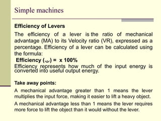 Simple machines
Efficiency of Levers
The efficiency of a lever is the ratio of mechanical
advantage (MA) to its Velocity ratio (VR), expressed as a
percentage. Efficiency of a lever can be calculated using
the formula:
Efficiency () = x 100%
Efficiency represents how much of the input energy is
converted into useful output energy.
Take away points:
A mechanical advantage greater than 1 means the lever
multiplies the input force, making it easier to lift a heavy object.
A mechanical advantage less than 1 means the lever requires
more force to lift the object than it would without the lever.
 