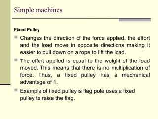 Simple machines
Fixed Pulley
 Changes the direction of the force applied, the effort
and the load move in opposite directions making it
easier to pull down on a rope to lift the load.
 The effort applied is equal to the weight of the load
moved. This means that there is no multiplication of
force. Thus, a fixed pulley has a mechanical
advantage of 1.
 Example of fixed pulley is flag pole uses a fixed
pulley to raise the flag.
 