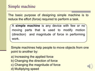 3
Simple machine
The basic purpose of designing simple machine is to
reduce the effort (force) required to perform a task.
A simple machine is any device with few or no
moving parts that is used to modify motion
(direction) and magnitude of force in performing
work.
Simple machines help people to move objects from one
point to another by:
a) Increasing the applied force
b) Changing the direction of force
c) Changing the magnitude of force
d) Multiplying speed
 