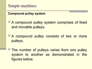 Simple machines
Compound pulley system
 A compound pulley system comprises of fixed
and movable pulleys.
 A compound pulley consists of two or more
pulleys.
 The number of pulleys varies from one pulley
system to another as demonstrated in the
figures below.
 