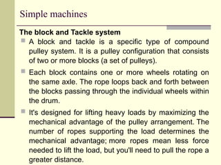 Simple machines
The block and Tackle system
 A block and tackle is a specific type of compound
pulley system. It is a pulley configuration that consists
of two or more blocks (a set of pulleys).
 Each block contains one or more wheels rotating on
the same axle. The rope loops back and forth between
the blocks passing through the individual wheels within
the drum.
 It's designed for lifting heavy loads by maximizing the
mechanical advantage of the pulley arrangement. The
number of ropes supporting the load determines the
mechanical advantage; more ropes mean less force
needed to lift the load, but you'll need to pull the rope a
greater distance.
 