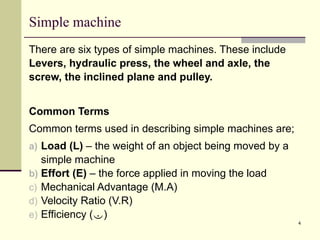 4
Simple machine
There are six types of simple machines. These include
Levers, hydraulic press, the wheel and axle, the
screw, the inclined plane and pulley.
Common Terms
Common terms used in describing simple machines are;
a) Load (L) – the weight of an object being moved by a
simple machine
b) Effort (E) – the force applied in moving the load
c) Mechanical Advantage (M.A)
d) Velocity Ratio (V.R)
e) Efficiency ()
 