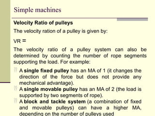 Simple machines
Velocity Ratio of pulleys
The velocity ration of a pulley is given by:
VR =
The velocity ratio of a pulley system can also be
determined by counting the number of rope segments
supporting the load. For example:
 A single fixed pulley has an MA of 1 (it changes the
direction of the force but does not provide any
mechanical advantage).
 A single movable pulley has an MA of 2 (the load is
supported by two segments of rope).
 A block and tackle system (a combination of fixed
and movable pulleys) can have a higher MA,
depending on the number of pulleys used
 