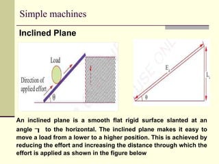 Simple machines
Inclined Plane
An inclined plane is a smooth flat rigid surface slanted at an
angle  to the horizontal. The inclined plane makes it easy to
move a load from a lower to a higher position. This is achieved by
reducing the effort and increasing the distance through which the
effort is applied as shown in the figure below
 