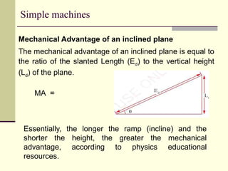 Simple machines
Mechanical Advantage of an inclined plane
The mechanical advantage of an inclined plane is equal to
the ratio of the slanted Length (Ed) to the vertical height
(Ld) of the plane.
MA =
Essentially, the longer the ramp (incline) and the
shorter the height, the greater the mechanical
advantage, according to physics educational
resources.
 