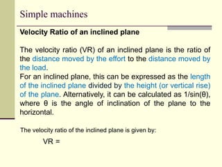 Simple machines
The velocity ratio of the inclined plane is given by:
VR =
Velocity Ratio of an inclined plane
The velocity ratio (VR) of an inclined plane is the ratio of
the distance moved by the effort to the distance moved by
the load.
For an inclined plane, this can be expressed as the length
of the inclined plane divided by the height (or vertical rise)
of the plane. Alternatively, it can be calculated as 1/sin(θ),
where θ is the angle of inclination of the plane to the
horizontal.
 