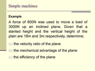 Simple machines
Example
A force of 600N was used to move a load of
3000N up an inclined plane. Given that a
slanted height and the vertical height of the
plain are 18m and 3m respectively, determine;
(a) the velocity ratio of the plane
(b) the mechanical advantage of the plane
(c) the efficiency of the plane
 