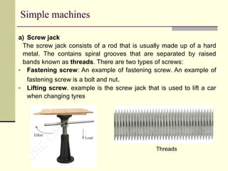 Simple machines
a) Screw jack
The screw jack consists of a rod that is usually made up of a hard
metal. The contains spiral grooves that are separated by raised
bands known as threads. There are two types of screws:
- Fastening screw: An example of fastening screw. An example of
fastening screw is a bolt and nut.
- Lifting screw. example is the screw jack that is used to lift a car
when changing tyres
Threads
 
