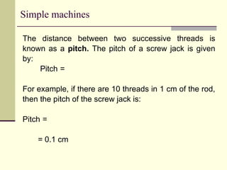 Simple machines
The distance between two successive threads is
known as a pitch. The pitch of a screw jack is given
by:
Pitch =
For example, if there are 10 threads in 1 cm of the rod,
then the pitch of the screw jack is:
Pitch =
= 0.1 cm
 