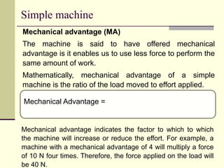 Simple machine
Mechanical advantage (MA)
The machine is said to have offered mechanical
advantage is it enables us to use less force to perform the
same amount of work.
Mathematically, mechanical advantage of a simple
machine is the ratio of the load moved to effort applied.
Mechanical Advantage =
Mechanical advantage indicates the factor to which to which
the machine will increase or reduce the effort. For example, a
machine with a mechanical advantage of 4 will multiply a force
of 10 N four times. Therefore, the force applied on the load will
be 40 N.
 
