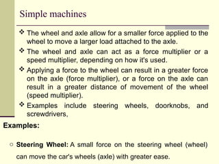 Simple machines
 The wheel and axle allow for a smaller force applied to the
wheel to move a larger load attached to the axle.
 The wheel and axle can act as a force multiplier or a
speed multiplier, depending on how it's used.
 Applying a force to the wheel can result in a greater force
on the axle (force multiplier), or a force on the axle can
result in a greater distance of movement of the wheel
(speed multiplier).
 Examples include steering wheels, doorknobs, and
screwdrivers,
Examples:
o Steering Wheel: A small force on the steering wheel (wheel)
can move the car's wheels (axle) with greater ease.
 