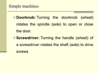 Simple machines
o Doorknob: Turning the doorknob (wheel)
rotates the spindle (axle) to open or close
the door.
o Screwdriver: Turning the handle (wheel) of
a screwdriver rotates the shaft (axle) to drive
screws
 