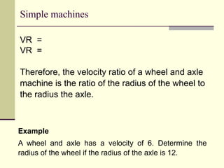 Simple machines
VR =
VR =
Therefore, the velocity ratio of a wheel and axle
machine is the ratio of the radius of the wheel to
the radius the axle.
Example
A wheel and axle has a velocity of 6. Determine the
radius of the wheel if the radius of the axle is 12.
 