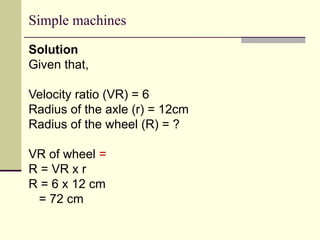 Simple machines
Solution
Given that,
Velocity ratio (VR) = 6
Radius of the axle (r) = 12cm
Radius of the wheel (R) = ?
VR of wheel =
R = VR x r
R = 6 x 12 cm
= 72 cm
 