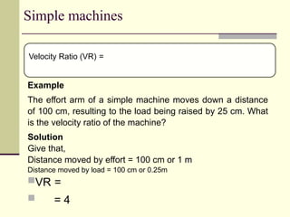 Simple machines
Example
The effort arm of a simple machine moves down a distance
of 100 cm, resulting to the load being raised by 25 cm. What
is the velocity ratio of the machine?
Solution
Give that,
Distance moved by effort = 100 cm or 1 m
Distance moved by load = 100 cm or 0.25m
VR =
 = 4
Velocity Ratio (VR) =
 