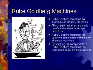 Rube Goldberg Machines Rube Goldberg machines are examples of  complex machines . All complex machines are made up of combinations of  simple machines . Rube Goldberg machines are usually a complicated combination of simple machines. By studying the components of Rube Goldberg machines, we learn more about simple machines 