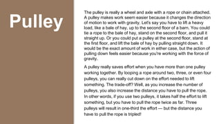 Pulley
The pulley is really a wheel and axle with a rope or chain attached.
A pulley makes work seem easier because it changes the direction
of motion to work with gravity. Let's say you have to lift a heavy
load, like a bale of hay, up to the second floor of a barn. You could
tie a rope to the bale of hay, stand on the second floor, and pull it
straight up. Or you could put a pulley at the second floor, stand at
the first floor, and lift the bale of hay by pulling straight down. It
would be the exact amount of work in either case, but the action of
pulling down feels easier because you're working with the force of
gravity.
A pulley really saves effort when you have more than one pulley
working together. By looping a rope around two, three, or even four
pulleys, you can really cut down on the effort needed to lift
something. The trade-off? Well, as you increase the number of
pulleys, you also increase the distance you have to pull the rope.
In other words, if you use two pulleys, it takes half the effort to lift
something, but you have to pull the rope twice as far. Three
pulleys will result in one-third the effort — but the distance you
have to pull the rope is tripled!
 