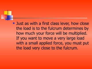    Just as with a first class lever, how close
    the load is to the fulcrum determines by
    how much your force will be multiplied.
    If you want to move a very large load
    with a small applied force, you must put
    the load very close to the fulcrum.
 