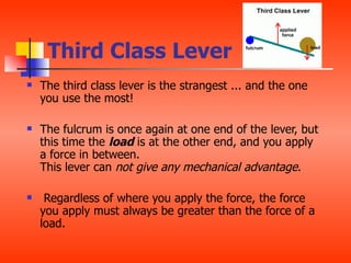 Third Class Lever
   The third class lever is the strangest ... and the one
    you use the most!

   The fulcrum is once again at one end of the lever, but
    this time the load is at the other end, and you apply
    a force in between.
    This lever can not give any mechanical advantage.

    Regardless of where you apply the force, the force
    you apply must always be greater than the force of a
    load.
 