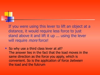 If you were using this lever to lift an object at a
    distance, it would require less force to just
    stand above it and lift it up ... using the lever
    will require more force!
   So why use a third class lever at all?
    The answer lies in the fact that the load moves in the
    same direction as the force you apply, which is
    convenient. So is the application of force between
    the load and the fulcrum
 