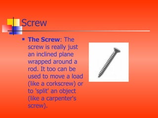 Screw
   The Screw: The
    screw is really just
    an inclined plane
    wrapped around a
    rod. It too can be
    used to move a load
    (like a corkscrew) or
    to 'split' an object
    (like a carpenter's
    screw).
 