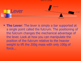Lever

   The Lever: The lever is simply a bar supported at
    a single point called the fulcrum. The positioning of
    the fulcrum changes the mechanical advantage of
    the lever. Look at how you can manipulate the
    position of the fulcrum relative to the heavier
    weight to lift the 200g mass with only 100g of
    force...
 