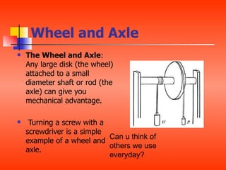 Wheel and Axle
   The Wheel and Axle:
    Any large disk (the wheel)
    attached to a small
    diameter shaft or rod (the
    axle) can give you
    mechanical advantage.

    Turning a screw with a
    screwdriver is a simple
                            Can u think of
    example of a wheel and
                            others we use
    axle.
                            everyday?
 