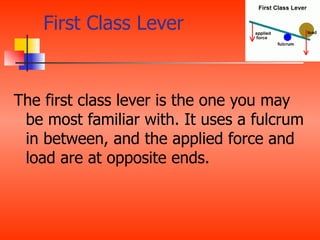First Class Lever


The first class lever is the one you may
 be most familiar with. It uses a fulcrum
 in between, and the applied force and
 load are at opposite ends.
 
