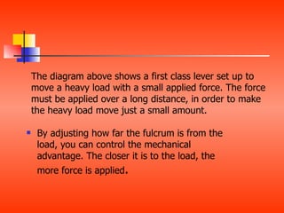 The diagram above shows a first class lever set up to
    move a heavy load with a small applied force. The force
    must be applied over a long distance, in order to make
    the heavy load move just a small amount.

    By adjusting how far the fulcrum is from the
     load, you can control the mechanical
     advantage. The closer it is to the load, the
     more force is applied.
 