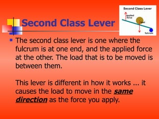 Second Class Lever
   The second class lever is one where the
    fulcrum is at one end, and the applied force
    at the other. The load that is to be moved is
    between them.

    This lever is different in how it works ... it
    causes the load to move in the same
    direction as the force you apply.
 