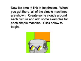 Now it’s time to link to Inspiration. When
you get there, all of the simple machines
are shown. Create some clouds around
each picture and add some examples for
each simple machine. Click below to
begin.
 