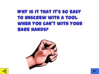 Why is it that it's so easy
to unscrew with a tool
when you can't with your
bare hands?
 
