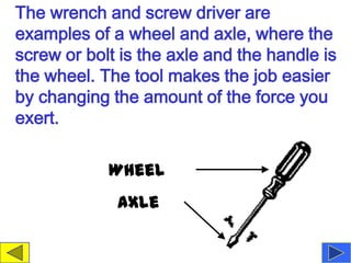The wrench and screw driver are
examples of a wheel and axle, where the
screw or bolt is the axle and the handle is
the wheel. The tool makes the job easier
by changing the amount of the force you
exert.

            Wheel
             Axle
 