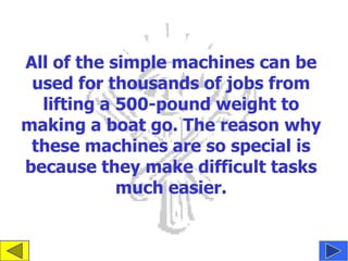 All of the simple machines can be
 used for thousands of jobs from
  lifting a 500-pound weight to
making a boat go. The reason why
 these machines are so special is
because they make difficult tasks
            much easier.
 