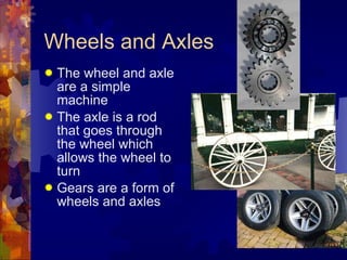 Wheels and Axles The wheel and axle are a simple machine The axle is a rod that goes through the wheel which allows the wheel to turn Gears are a form of wheels and axles 