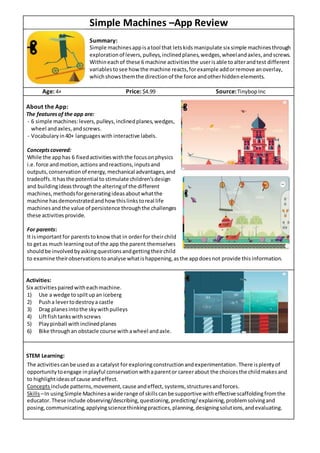 Simple Machines –App Review
Summary:
Simple machinesappisatool that letskidsmanipulate six simple machinesthrough
explorationof levers,pulleys,inclinedplanes,wedges,wheelandaxles,andscrews.
Withineachof these 6 machine activitiesthe userisable toalterandtest different
variablestosee how the machine reacts,forexample addorremove anoverlay,
whichshowsthemthe directionof the force andotherhiddenelements.
Age: 4+ Price: $4.99 Source:TinybopInc
About the App:
The featuresof the app are:
- 6 simple machines:levers,pulleys,inclinedplanes,wedges,
wheel andaxles,andscrews.
- Vocabularyin40+ languageswith interactive labels.
Conceptscovered:
While the apphas 6 fixedactivitieswiththe focusonphysics
i.e.force andmotion,actions andreactions,inputsand
outputs,conservationof energy,mechanical advantages,and
tradeoffs.Ithasthe potential to stimulate children’sdesign
and buildingideasthroughthe alteringof the different
machines,methodsforgeneratingideasaboutwhatthe
machine hasdemonstratedandhowthislinkstoreal life
machinesandthe value of persistence throughthe challenges
these activitiesprovide.
For parents:
It isimportantfor parentstoknowthat in orderfor theirchild
to getas much learningoutof the app the parent themselves
shouldbe involvedbyaskingquestionsandgettingtheirchild
to examine theirobservationstoanalyse whatishappening,asthe appdoesnot provide thisinformation.
Activities:
Six activitiespairedwitheachmachine.
1) Use a wedge tospiltupan iceberg
2) Pusha levertodestroya castle
3) Drag planesintothe skywithpulleys
4) Liftfishtankswithscrews
5) Playpinball withinclinedplanes
6) Bike throughan obstacle course withawheel andaxle.
STEM Learning:
The activitiescanbe usedas a catalyst for exploringconstructionandexperimentation. There isplentyof
opportunitytoengage inplayful conservationwithaparentor careerabout the choicesthe childmakesand
to highlightideasof cause andeffect.
Conceptsinclude patterns,movement,cause andeffect, systems,structuresandforces.
Skills–In usingSimple Machinesawide range of skillscanbe supportive witheffective scaffoldingfromthe
educator.These include observing/describing,questioning,predicting/explaining,problemsolvingand
posing,communicating,applyingsciencethinkingpractices,planning,designingsolutions,andevaluating.
 